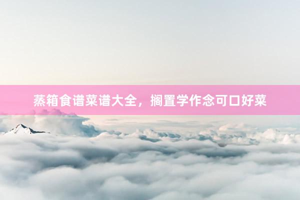 蒸箱食谱菜谱大全，搁置学作念可口好菜